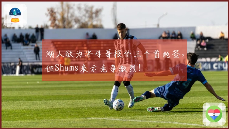湖人欲为字母哥报价三个首轮签，但Shams表示竞争激烈！