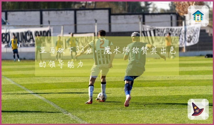 亚马砍下33分，魔术师称赞其出色的领导能力