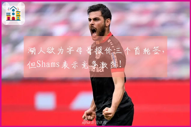 湖人欲为字母哥报价三个首轮签，但Shams表示竞争激烈！