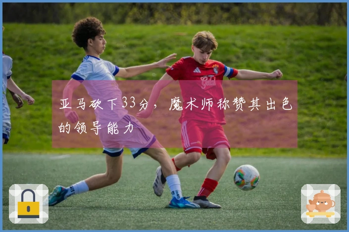 亚马砍下33分，魔术师称赞其出色的领导能力